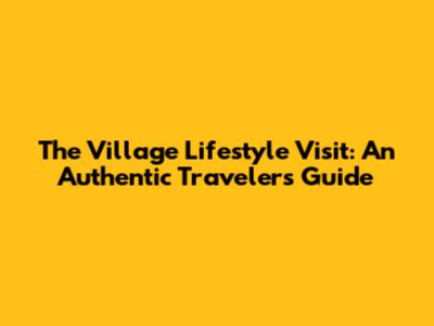 The Village Lifestyle Visit: An Authentic Traveler's Guide