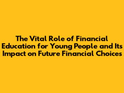 The Vital Role of Financial Education for Young People and Its Impact on Future Financial Choices