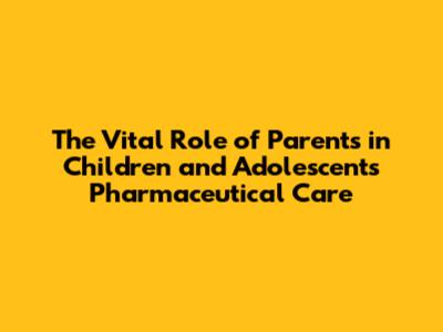 The Vital Role of Parents in Children and Adolescents' Pharmaceutical Care