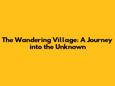 The Wandering Village: A Journey into the Unknown
