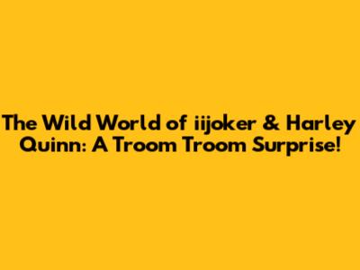 The Wild World of iijoker & Harley Quinn: A Troom Troom Surprise!