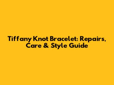 Tiffany Knot Bracelet: Repairs, Care & Style Guide