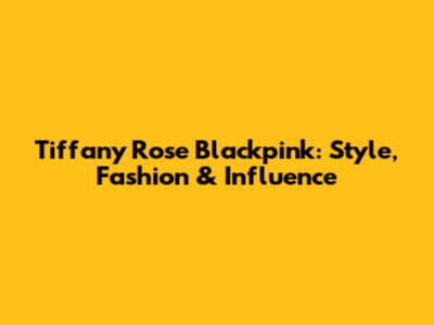 Tiffany Rose Blackpink: Style, Fashion & Influence