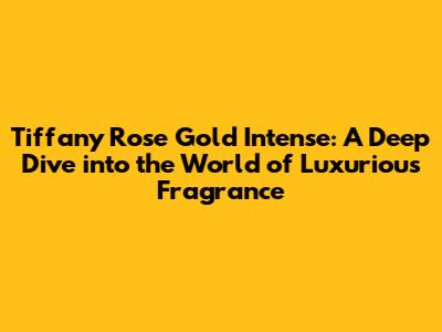 Tiffany Rose Gold Intense: A Deep Dive into the World of Luxurious Fragrance
