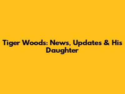 Tiger Woods: News, Updates & His Daughter