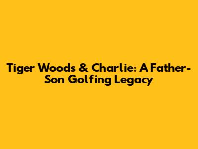 Tiger Woods & Charlie: A Father-Son Golfing Legacy