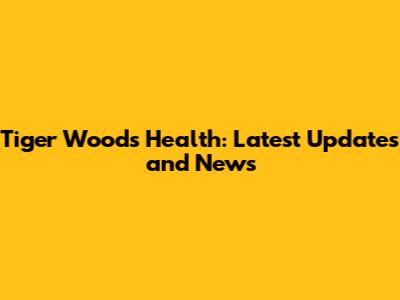 Tiger Woods Health: Latest Updates and News