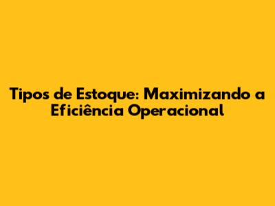 Tipos de Estoque: Maximizando a Eficiência Operacional