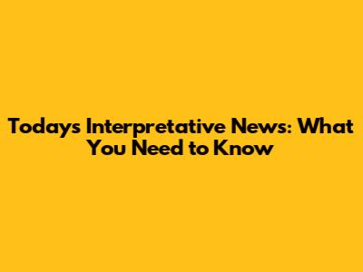 Today's Interpretative News: What You Need to Know