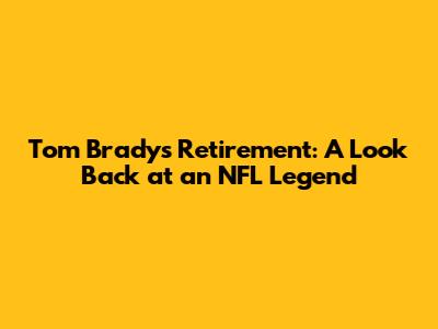 Tom Brady's Retirement: A Look Back at an NFL Legend