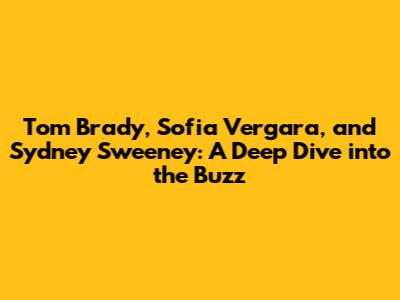 Tom Brady, Sofia Vergara, and Sydney Sweeney: A Deep Dive into the Buzz
