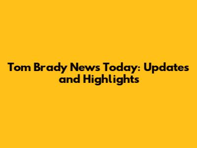 Tom Brady News Today: Updates and Highlights