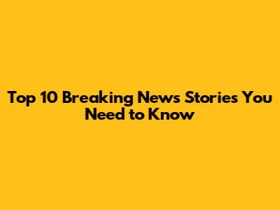 Top 10 Breaking News Stories You Need to Know