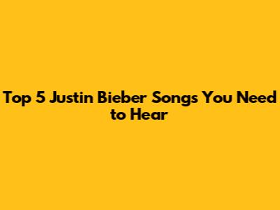 Top 5 Justin Bieber Songs You Need to Hear