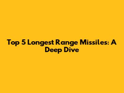Top 5 Longest Range Missiles: A Deep Dive