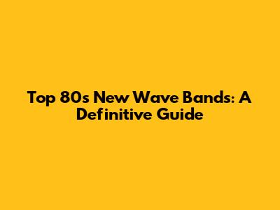 Top 80s New Wave Bands: A Definitive Guide