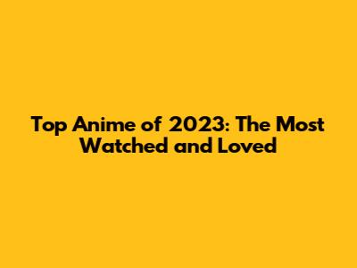 Top Anime of 2023: The Most Watched and Loved