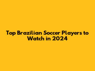 Top Brazilian Soccer Players to Watch in 2024