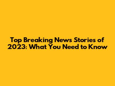 Top Breaking News Stories of 2023: What You Need to Know
