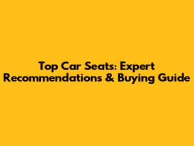 Top Car Seats: Expert Recommendations & Buying Guide