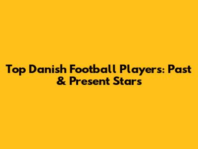 Top Danish Football Players: Past & Present Stars