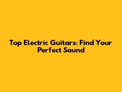 Top Electric Guitars: Find Your Perfect Sound