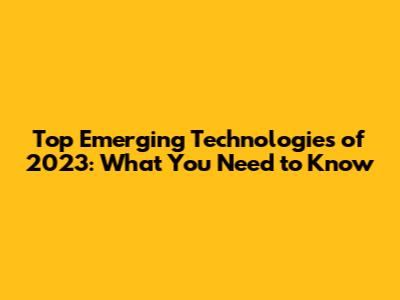 Top Emerging Technologies of 2023: What You Need to Know