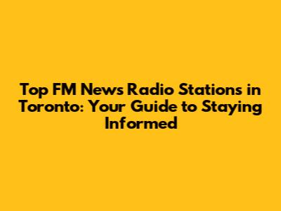 Top FM News Radio Stations in Toronto: Your Guide to Staying Informed