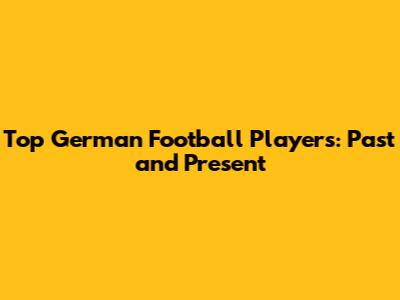 Top German Football Players: Past and Present