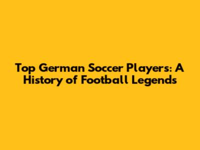 Top German Soccer Players: A History of Football Legends