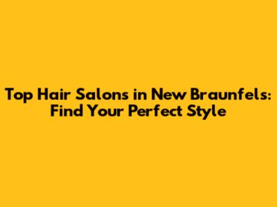 Top Hair Salons in New Braunfels: Find Your Perfect Style