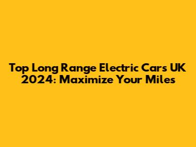 Top Long Range Electric Cars UK 2024: Maximize Your Miles