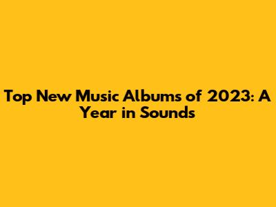 Top New Music Albums of 2023: A Year in Sounds