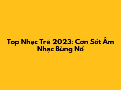 Top Nhạc Trẻ 2023: Cơn Sốt Âm Nhạc Bùng Nổ
