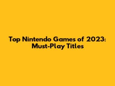 Top Nintendo Games of 2023: Must-Play Titles