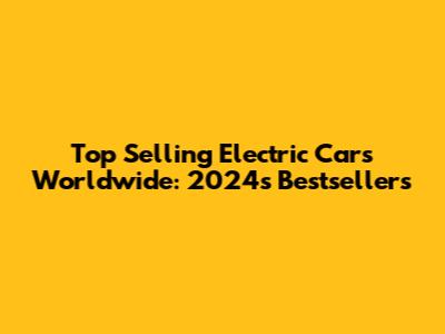 Top Selling Electric Cars Worldwide: 2024's Bestsellers