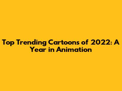 Top Trending Cartoons of 2022: A Year in Animation