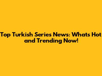 Top Turkish Series News: What's Hot and Trending Now!