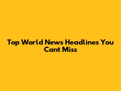 Top World News Headlines You Can't Miss