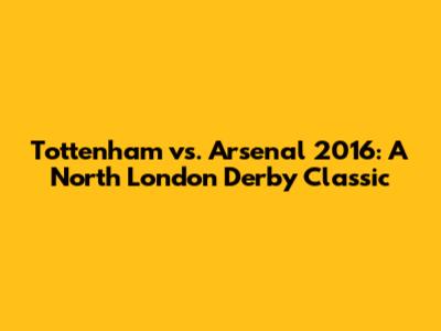 Tottenham vs. Arsenal 2016: A North London Derby Classic