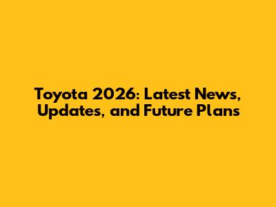 Toyota 2026: Latest News, Updates, and Future Plans