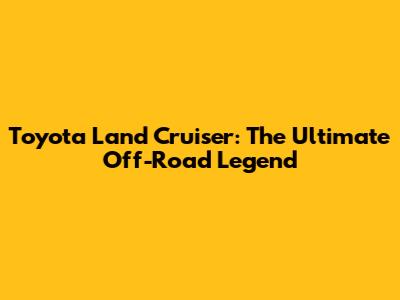 Toyota Land Cruiser: The Ultimate Off-Road Legend