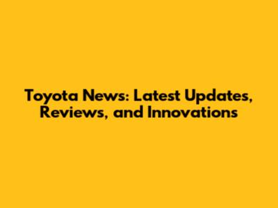 Toyota News: Latest Updates, Reviews, and Innovations