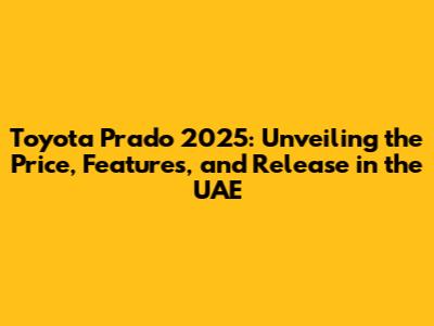 Toyota Prado 2025: Unveiling the Price, Features, and Release in the UAE