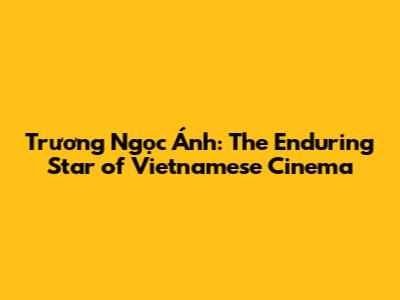 Trương Ngọc Ánh: The Enduring Star of Vietnamese Cinema