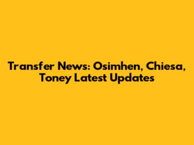 Transfer News: Osimhen, Chiesa, Toney Latest Updates