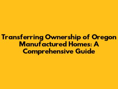 Transferring Ownership of Oregon Manufactured Homes: A Comprehensive Guide