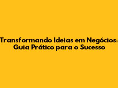 Transformando Ideias em Negócios: Guia Prático para o Sucesso