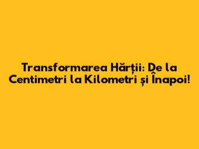 Transformarea Hărții: De la Centimetri la Kilometri și Înapoi!