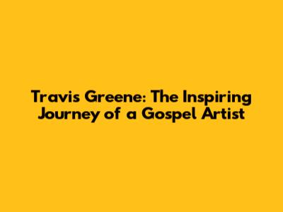 Travis Greene: The Inspiring Journey of a Gospel Artist